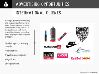 September 2013 | #UrbanStories
ADVERTISING OPPORTUNITIES
INTERNATIONAL CLIENTS
Graffiti, sport, clothing
brands
Music labels
Travelling companies
Magazines
Energy Drinks
Having a dynamic community
and huge amount of spots to
advertise on, we can provide
brands with active contact of
the customers with their
brand identity and not only a
basic display of their logo and
a slogan.
 