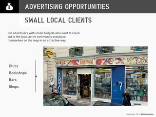 September 2013 | #UrbanStories
ADVERTISING OPPORTUNITIES
SMALL LOCAL CLIENTS
Clubs
Bookshops
Bars
Shops
For advertisers with small budgets who want to reach
out to the local active community and place
themselves on the map in an attractive way.
 