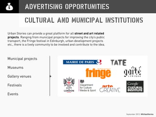 September 2013 | #UrbanStories
Municipal projects
Museums
Gallery venues
Festivals
Events
ADVERTISING OPPORTUNITIES
CULTURAL AND MUNICIPAL INSTITUTIONS
Urban Stories can provide a great platform for all street and art related
projects. Ranging from municipal projects for improving the city’s public
transport, the Fringe festival in Edinburgh, urban development projects
etc., there is a lively community to be involved and contribute to the idea.
 