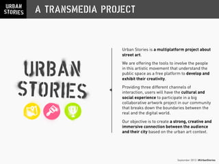 September 2013 | #UrbanStories
A TRANSMEDIA PROJECT
Urban Stories is a multiplatform project about
street art.
We are offering the tools to involve the people
in this artistic movement that understand the
public space as a free platform to develop and
exhibit their creativity.
Providing three different channels of
interaction, users will have the cultural and
social experience to participate in a big
collaborative artwork project in our community
that breaks down the boundaries between the
real and the digital world.
Our objective is to create a strong, creative and
immersive connection between the audience
and their city based on the urban art context.
 