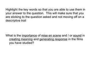 Highlight the key words so that you are able to use them in
your answer to the question. This will make sure that you
are sticking to the question asked and not moving off on a
descriptive trail
What is the importance of mise en scene and / or sound in
creating meaning and generating response in the films
you have studied?
 