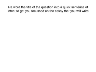 Re word the title of the question into a quick sentence of
intent to get you focussed on the essay that you will write
 