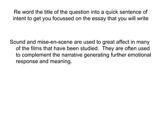 Re word the title of the question into a quick sentence of
intent to get you focussed on the essay that you will write
Sound and mise-en-scene are used to great affect in many
of the films that have been studied. They are often used
to complement the narrative generating further emotional
response and meaning.
 