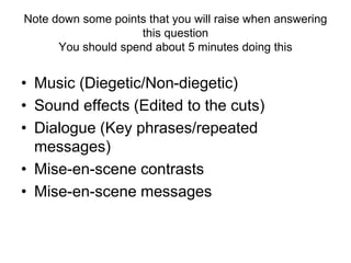 Note down some points that you will raise when answering
this question
You should spend about 5 minutes doing this
• Music (Diegetic/Non-diegetic)
• Sound effects (Edited to the cuts)
• Dialogue (Key phrases/repeated
messages)
• Mise-en-scene contrasts
• Mise-en-scene messages
 