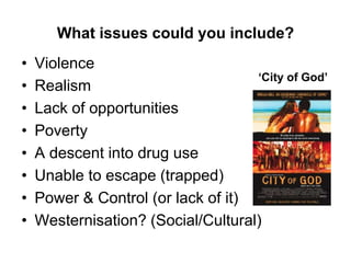 What issues could you include?
• Violence
• Realism
• Lack of opportunities
• Poverty
• A descent into drug use
• Unable to escape (trapped)
• Power & Control (or lack of it)
• Westernisation? (Social/Cultural)
‘City of God’
 