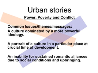 Power, Poverty and Conflict
Common Issues/themes/messages:
A culture dominated by a more powerful
ideology.
A portrait of a culture in a particular place at
crucial time of development.
An inability for sustained romantic alliances
due to social conditions and upbringing.
Urban stories
 