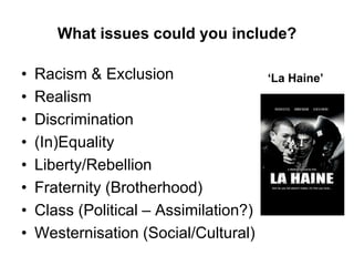 What issues could you include?
• Racism & Exclusion
• Realism
• Discrimination
• (In)Equality
• Liberty/Rebellion
• Fraternity (Brotherhood)
• Class (Political – Assimilation?)
• Westernisation (Social/Cultural)
‘La Haine’
 