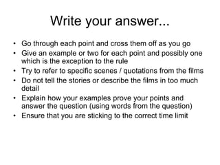 Write your answer...
• Go through each point and cross them off as you go
• Give an example or two for each point and possibly one
which is the exception to the rule
• Try to refer to specific scenes / quotations from the films
• Do not tell the stories or describe the films in too much
detail
• Explain how your examples prove your points and
answer the question (using words from the question)
• Ensure that you are sticking to the correct time limit
 