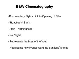 B&W Cinematography
- Documentary Style - Link to Opening of Film
- Bleached & Stark
- Plain - Nothingness
- No ‘Light’
- Represents the lives of the Youth
- Represents how France want the Banlieue’s to be
 