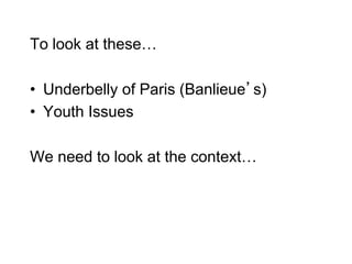 To look at these…
• Underbelly of Paris (Banlieue’s)
• Youth Issues
We need to look at the context…
 