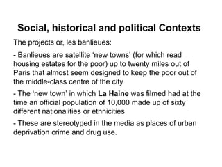 Social, historical and political Contexts
The projects or, les banlieues:
- Banlieues are satellite ‘new towns’ (for which read
housing estates for the poor) up to twenty miles out of
Paris that almost seem designed to keep the poor out of
the middle-class centre of the city
- The ‘new town’ in which La Haine was filmed had at the
time an official population of 10,000 made up of sixty
different nationalities or ethnicities
- These are stereotyped in the media as places of urban
deprivation crime and drug use.
 