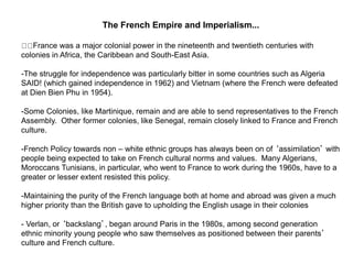 The French Empire and Imperialism...
France was a major colonial power in the nineteenth and twentieth centuries with
colonies in Africa, the Caribbean and South-East Asia.
-The struggle for independence was particularly bitter in some countries such as Algeria
SAID! (which gained independence in 1962) and Vietnam (where the French were defeated
at Dien Bien Phu in 1954).
-Some Colonies, like Martinique, remain and are able to send representatives to the French
Assembly. Other former colonies, like Senegal, remain closely linked to France and French
culture.
-French Policy towards non – white ethnic groups has always been on of ‘assimilation’ with
people being expected to take on French cultural norms and values. Many Algerians,
Moroccans Tunisians, in particular, who went to France to work during the 1960s, have to a
greater or lesser extent resisted this policy.
-Maintaining the purity of the French language both at home and abroad was given a much
higher priority than the British gave to upholding the English usage in their colonies
- Verlan, or ‘backslang’, began around Paris in the 1980s, among second generation
ethnic minority young people who saw themselves as positioned between their parents’
culture and French culture.
 