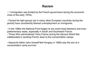 Racism
Immigration was limited by the French government during the economic
crisis of the early 1970s.
- Facsist far-right groups (as in many other European countries during the
period) have consistently blamed unemployment on immigrants.
- In the 1980s the National Front began to win some local elections and even
parliamentary seats, especially in South and Southwest France.
- Those Who administered Vichy France during the Second World War
collaborated in sending French Jews to the concentration camps
- Kassovitz father (who himself fled Hungary in 1956) was the son of a
concentration camp survivor.
 