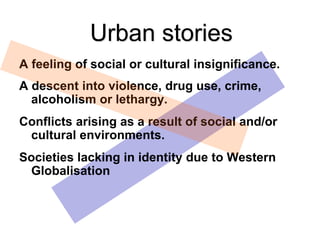 A feeling of social or cultural insignificance.
A descent into violence, drug use, crime,
alcoholism or lethargy.
Conflicts arising as a result of social and/or
cultural environments.
Societies lacking in identity due to Western
Globalisation
Urban stories
 