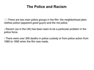 The Police and Racism
There are two main police groups in the film: the neighborhood plain
clothes police (apparent good guys!) and the riot police
- Racism (as in the UK) has been seen to be a particular problem in the
police force.
- There were over 300 deaths in police custody or from police action from
1980 to 1995 when the film was made.
 