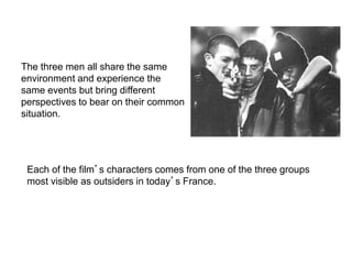 Each of the film’s characters comes from one of the three groups
most visible as outsiders in today’s France.
The three men all share the same
environment and experience the
same events but bring different
perspectives to bear on their common
situation.
The Characters…
 