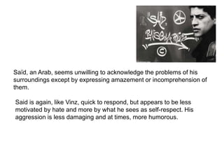 Said
Saïd, an Arab, seems unwilling to acknowledge the problems of his
surroundings except by expressing amazement or incomprehension of
them.
Said is again, like Vinz, quick to respond, but appears to be less
motivated by hate and more by what he sees as self-respect. His
aggression is less damaging and at times, more humorous.
 