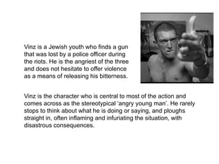 Vinz
Vinz is a Jewish youth who finds a gun
that was lost by a police officer during
the riots. He is the angriest of the three
and does not hesitate to offer violence
as a means of releasing his bitterness.
Vinz is the character who is central to most of the action and
comes across as the stereotypical ‘angry young man’. He rarely
stops to think about what he is doing or saying, and ploughs
straight in, often inflaming and infuriating the situation, with
disastrous consequences.
 