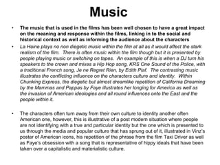 Music
• The music that is used in the films has been well chosen to have a great impact
on the meaning and response within the films, linking in to the social and
historical context as well as informing the audience about the characters
• La Haine plays no non diegetic music within the film at all as it would affect the stark
realism of the film. There is often music within the film though but it is presented by
people playing music or switching on tapes. An example of this is when a DJ turn his
speakers to the crown and mixes a Hip Hop song, KRS One Sound of the Police, with
a traditional French song, Je ne Regret Rien, by Edith Piaf. The contrasting music
illustrates the conflicting influence on the characters culture and identity. Within
Chunking Express, the diegetic but almost dreamlike repetition of California Dreaming
by the Mammas and Pappas by Faye illustrates her longing for America as well as
the invasion of American ideologies and all round influences onto the East and the
people within it.
• The characters often turn away from their own culture to identity another often
American one, however, this is illustrative of a post modern situation where people
are not identifying with a true and particular identity but the one which is presented to
us through the media and popular culture that has sprung out of it, illustrated in Vinz’s
poster of American icons, his repetition of the phrase from the film Taxi Driver as well
as Faye’s obsession with a song that is representative of hippy ideals that have been
taken over a capitalistic and materialistic culture.
 