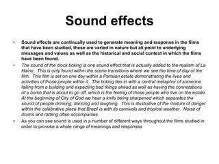 Sound effects
• Sound effects are continually used to generate meaning and response in the films
that have been studied, these are varied in nature but all point to underlying
messages and values as well as the historical and social context in which the films
have been found.
• The sound of the clock ticking is one sound effect that is actually added to the realism of La
Haine. This is only found within the scene transitions where we see the time of day of the
film. This film is set on one day within a Parisian estate demonstrating the lives and
activities of those people within it. The ticking ties in with a central metaphor of someone
falling from a building and expecting bad things ahead as well as having the connotations
of a bomb that is about to go off, which is the feeling of those people who live on the estate.
At the beginning of City of God we hear a knife being sharpened which separates the
sound of people drinking, dancing and laughing. This is illustrative of the mixture of danger
within the celebrative place that Brazil is with its carnivals and tropical weather. Noise of
drums and rattling often accompanies
• As you can see sound is used in a number of different ways throughout the films studied in
order to provoke a whole range of meanings and responses
 