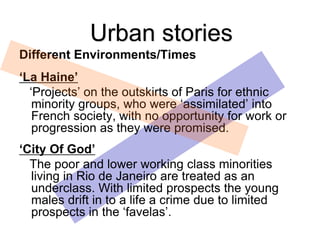 Different Environments/Times
‘La Haine’
‘Projects’ on the outskirts of Paris for ethnic
minority groups, who were ‘assimilated’ into
French society, with no opportunity for work or
progression as they were promised.
‘City Of God’
The poor and lower working class minorities
living in Rio de Janeiro are treated as an
underclass. With limited prospects the young
males drift in to a life a crime due to limited
prospects in the ‘favelas’.
Urban stories
 