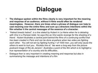 Dialogue
• The dialogue spoken within the films clearly is very important for the meaning
and response of an audience, without it films would often be rendered
meaningless. However, there are times when a phrase of dialogue can help to
cast meaning over the entire films and sum up a directors intentions within the
film whether it the central messages of the essence of a character.
• “Hatred breeds hatred”, is a line stated by Hubert in La Haine when he is debating
with Vinz in a Parisian toilet, he says this as Vinz wants revenge for the shooting of a
friend. Hubert illustrates a central point behind the films of a continuing conflict that
has been created in Paris and can be done anywhere when two sides are fighting
each other. You will not win by fighting hurting 1 of 1000 men, you will only cause the
others to want to hurt you. Rockets line of, “we were a long way from the picture
postcard image of Rio de Janeiro”, illustrates a point of the film which is to highlight a
true representation of a country and its difficulties..
• Dialogue then is very important in creating meaning and response but also in
summarising the message and intentions of a film
 