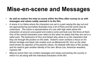Mise-en-scene and Messages
• As well as realism the mise en scene within the films often convey to us with
messages and values subtly weaved in to the film.
• A scene in La Haine where the characters are sat in a park seeing the day out and
are approached by journalists illustrates how a lot of Paris and the world view its
underclass. The scene is representative of a zoo with high walls where the
characters sit around unoccupied and visitors come and look over the fence at them.
One of the central characters even refers to this when he states that they are not in a
safari park. The bedrooms of Vinz and Hubert also show to us the characters that
they are through the posters on the walls. Hubert’s room contains a focus on his
African heritage and black role models such as Mohammid Ali; Vinz on the other
hand shows his rejection of his parents values, his distaste with laws of the society
and his need to gain another identity of his own: Bruce Lee, American wrestlers,
Cypress Hill.
• Mise-en-scene then can contain messages and values and portray the country in
which it is set along with the individual characters of the film.
 