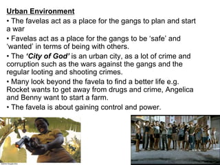 Urban Environment
• The favelas act as a place for the gangs to plan and start
a war
• Favelas act as a place for the gangs to be ‘safe’ and
‘wanted’ in terms of being with others.
• The ‘City of God’ is an urban city, as a lot of crime and
corruption such as the wars against the gangs and the
regular looting and shooting crimes.
• Many look beyond the favela to find a better life e.g.
Rocket wants to get away from drugs and crime, Angelica
and Benny want to start a farm.
• The favela is about gaining control and power.
 