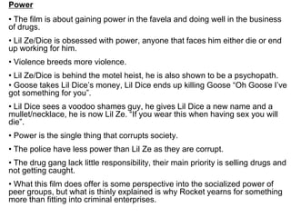 Power
• The film is about gaining power in the favela and doing well in the business
of drugs.
• Lil Ze/Dice is obsessed with power, anyone that faces him either die or end
up working for him.
• Violence breeds more violence.
• Lil Ze/Dice is behind the motel heist, he is also shown to be a psychopath.
• Goose takes Lil Dice’s money, Lil Dice ends up killing Goose “Oh Goose I’ve
got something for you”.
• Lil Dice sees a voodoo shames guy, he gives Lil Dice a new name and a
mullet/necklace, he is now Lil Ze. “If you wear this when having sex you will
die”.
• Power is the single thing that corrupts society.
• The police have less power than Lil Ze as they are corrupt.
• The drug gang lack little responsibility, their main priority is selling drugs and
not getting caught.
• What this film does offer is some perspective into the socialized power of
peer groups, but what is thinly explained is why Rocket yearns for something
more than fitting into criminal enterprises.
 