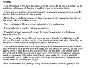 Poverty
• The conditions of the poor are presented as unable to be altered except by an
individual getting out of the slums and leaving everyone else there.
• There are few choices, slim chances and narrow and vicious minds present in
the film, this contributes to the poverty.
• Not just guns and little resources they have contribute to poverty, but the fact
that there is little social behaviour.
• The conditions of life are shown to be disturbing and corrupt.
• Everybody has a need to belong somewhere.
• Poverty is shown in a negative way through the narrative and technical
features of the film.
• The film employs three different tones for each decade, the 60s has a gold
tint, the 70s there is a blue tint, in order the show the sinister side of the city, as
well as to reflect the poor living conditions in the favelas
• The narrative shows the issue of poverty due to where the characters live and
how they behave. It shows both the roots and the effects of poverty as the story
begins in the 1960s before the events in the 70s and 80s. The earlier events
are shot with bright colours with a very open environment which can suggest
freedom, whereas 2 decades later, the city descends into poverty which is
visualised in much darker tones and colours as the characters become more
violent and turn to crime and drugs.
• Due to the amount of poverty, many have resorted to crime to get by in life.
 