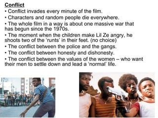 Conflict
• Conflict invades every minute of the film.
• Characters and random people die everywhere.
• The whole film in a way is about one massive war that
has begun since the 1970s.
• The moment when the children make Lil Ze angry, he
shoots two of the ‘runts’ in their feet. (no choice)
• The conflict between the police and the gangs.
• The conflict between honesty and dishonesty.
• The conflict between the values of the women – who want
their men to settle down and lead a ‘normal’ life.
 