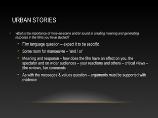 URBAN STORIES
• What is the importance of mise-en-scène and/or sound in creating meaning and generating
response in the films you have studied?
• Film language question – expect it to be sepcific
• Some room for manoeuvre – ‘and / or’
• Meaning and response – how does the film have an effect on you, the
spectator and on wider audiences – your reactions and others – critical views –
film reviews, fan comments
• As with the messages & values question – arguments must be supported with
evidence
 