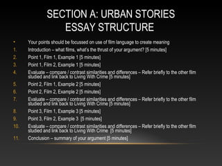 SECTION A: URBAN STORIES
ESSAY STRUCTURE
• Your points should be focussed on use of film language to create meaning
1. Introduction – what films, what’s the thrust of your argument? [5 minutes]
2. Point 1, Film 1, Example 1 [5 minutes]
3. Point 1, Film 2, Example 1 [5 minutes]
4. Evaluate – compare / contrast similarities and differences – Refer briefly to the other film
studied and link back to Living With Crime [5 minutes]
5. Point 2, Film 1, Example 2 [5 minutes]
6. Point 2, Film 2, Example 2 [5 minutes]
7. Evaluate – compare / contrast similarities and differences – Refer briefly to the other film
studied and link back to Living With Crime [5 minutes]
8. Point 3, Film 1, Example 3 [5 minutes]
9. Point 3, Film 2, Example 3 [5 minutes]
10. Evaluate – compare / contrast similarities and differences – Refer briefly to the other film
studied and link back to Living With Crime [5 minutes]
11. Conclusion – summary of your argument [5 minutes]
 
