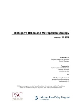 Michigan’s Urban and Metropolitan Strategy
January 30, 2012
Submitted to
Business Leaders for Michigan
Detroit, Michigan
Prepared by
Public Sector Consultants Inc.
Lansing, Michigan
www.pscinc.com
and
The Brookings Institution*
Metropolitan Policy Program
Washington, D.C.
*With generous support provided by the Frey, Ford, Joyce, Kresge, and Mott Foundations,
and by the Brookings-Rockefeller Project on State and Metropolitan Innovation.
 