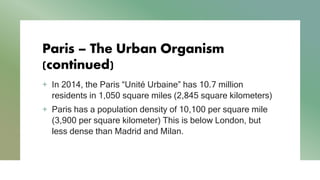 Paris – The Urban Organism
(continued)
+ In 2014, the Paris “Unité Urbaine” has 10.7 million
residents in 1,050 square miles (2,845 square kilometers)
+ Paris has a population density of 10,100 per square mile
(3,900 per square kilometer) This is below London, but
less dense than Madrid and Milan.
 