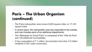 Paris – The Urban Organism
(continued)
+ The Paris metropolitan area covers 6,620 square miles, or 17,145
square miles.
+ In recent years, the metropolitan area has expanded to the outside,
and now includes parts of six additional departments.
+ The “Métropole du Grand Paris” is composed of the “Ville de Paris”
and 130 additional municipalities.
+ It has a population of 7.1 million, but excludes more than 3.5 million
residents in 281 urban communes.
 