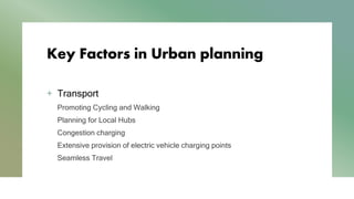 Key Factors in Urban planning
+ Transport
Promoting Cycling and Walking
Planning for Local Hubs
Congestion charging
Extensive provision of electric vehicle charging points
Seamless Travel
 