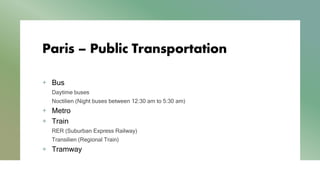 Paris – Public Transportation
+ Bus
Daytime buses
Noctilien (Night buses between 12:30 am to 5:30 am)
+ Metro
+ Train
RER (Suburban Express Railway)
Transilien (Regional Train)
+ Tramway
 