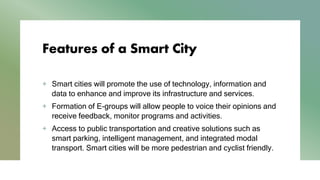 Features of a Smart City
+ Smart cities will promote the use of technology, information and
data to enhance and improve its infrastructure and services.
+ Formation of E-groups will allow people to voice their opinions and
receive feedback, monitor programs and activities.
+ Access to public transportation and creative solutions such as
smart parking, intelligent management, and integrated modal
transport. Smart cities will be more pedestrian and cyclist friendly.
 