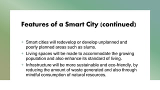 Features of a Smart City (continued)
+ Smart cities will redevelop or develop unplanned and
poorly planned areas such as slums.
+ Living spaces will be made to accommodate the growing
population and also enhance its standard of living.
+ Infrastructure will be more sustainable and eco-friendly, by
reducing the amount of waste generated and also through
mindful consumption of natural resources.
 