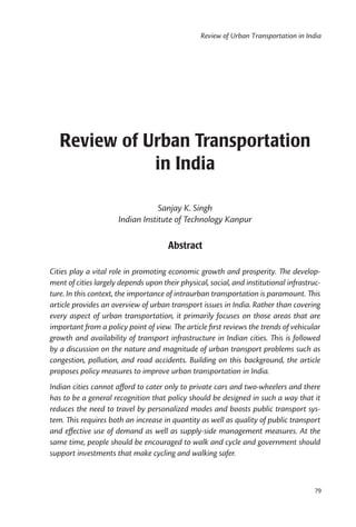 Review of Urban Transportation in India




   Review of Urban Transportation
              in India

                                  Sanjay K. Singh
                      Indian Institute of Technology Kanpur

                                      Abstract

Cities play a vital role in promoting economic growth and prosperity. The develop-
ment of cities largely depends upon their physical, social, and institutional infrastruc-
ture. In this context, the importance of intraurban transportation is paramount. This
article provides an overview of urban transport issues in India. Rather than covering
every aspect of urban transportation, it primarily focuses on those areas that are
important from a policy point of view. The article ﬁrst reviews the trends of vehicular
growth and availability of transport infrastructure in Indian cities. This is followed
by a discussion on the nature and magnitude of urban transport problems such as
congestion, pollution, and road accidents. Building on this background, the article
proposes policy measures to improve urban transportation in India.
Indian cities cannot aﬀord to cater only to private cars and two-wheelers and there
has to be a general recognition that policy should be designed in such a way that it
reduces the need to travel by personalized modes and boosts public transport sys-
tem. This requires both an increase in quantity as well as quality of public transport
and eﬀective use of demand as well as supply-side management measures. At the
same time, people should be encouraged to walk and cycle and government should
support investments that make cycling and walking safer.



                                                                                       79
 