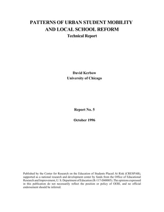 PATTERNS OF URBAN STUDENT MOBILITY
          AND LOCAL SCHOOL REFORM
                                   Technical Report




                                      David Kerbow
                                   University of Chicago




                                         Report No. 5

                                        October 1996




Published by the Center for Research on the Education of Students Placed At Risk (CRESPAR),
supported as a national research and development center by funds from the Office of Educational
Research and Improvement, U. S. Department of Education (R-117-D40005). The opinions expressed
in this publication do not necessarily reflect the position or policy of OERI, and no official
endorsement should be inferred.
 