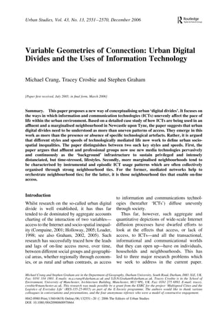 Urban Studies, Vol. 43, No. 13, 2551– 2570, December 2006

Variable Geometries of Connection: Urban Digital
Divides and the Uses of Information Technology
Michael Crang, Tracey Crosbie and Stephen Graham
[Paper ﬁrst received, July 2005; in ﬁnal form, March 2006]

Summary. This paper proposes a new way of conceptualising urban ‘digital divides’. It focuses on
the ways in which information and communication technologies (ICTs) unevenly affect the pace of
life within the urban environment. Based on a detailed case study of how ICTs are being used in an
afﬂuent and a marginalised neighbourhood in Newcastle upon Tyne, the paper suggests that urban
digital divides need to be understood as more than uneven patterns of access. They emerge in this
work as more than the presence or absence of speciﬁc technological artefacts. Rather, it is argued
that different styles and speeds of technologically mediated life now work to deﬁne urban sociospatial inequalities. The paper distinguishes between two such key styles and speeds. First, the
paper argues that afﬂuent and professional groups now use new media technologies pervasively
and continuously as the ‘background’ infrastructure to sustain privileged and intensely
distanciated, but time-stressed, lifestyles. Secondly, more marginalised neighbourhoods tend to
be characterised by instrumental and episodic ICT usage patterns which are often collectively
organised through strong neighbourhood ties. For the former, mediated networks help to
orchestrate neighbourhood ties; for the latter, it is those neighbourhood ties that enable on-line
access.

Introduction
Whilst research on the so-called urban digital
divide is well established, it has thus far
tended to de dominated by aggregate accounts
charting of the interaction of two variables—
access to the Internet and socio-spatial inequality (Compaine, 2001; Holloway, 2005; Loader,
1998; see also Graham, 2002, 2005). Such
research has successfully traced how the leads
and lags of on-line access move, over time,
between different social groups and geographical areas, whether regionally through economies, or as rural and urban contrasts, as access

to information and communications technologies (hereafter ‘ICTs’) diffuse unevenly
through society.
Thus far, however, such aggregate and
quantitative depictions of wide-scale Internet
diffusion processes have dwarfed efforts to
look at the effects that access, or lack of
access, to ICTs—and all the transactional,
informational and communicational worlds
that they can open up—have on individuals,
households and neighbourhoods. This has
led to three major research problems which
we seek to address in the current paper.

Michael Crang and Stephen Graham are in the Department of Geography, Durham University, South Road, Durham, DH1 3LE, UK.
Fax: 0191 334 1801. E-mails: m.a.crang@durham.ac.uk and S.D.N.Graham@durham.ac.uk. Tracey Crosbie is in the School of
Environment, University of Manchester, Architecture Building, Manchester, M13 9PL, UK. Fax: 0161 275 6893. E-mail: tracey.
crosbie@manchester.ac.uk. This research was made possible by a grant from the ESRC for the project ‘Multispeed Cities and the
Logistics of Everyday Life’ (RES-335-25-0015) as part of the E-Society programme. The authors would like to thank various
colleagues in conversations and presentations, and the four anonymous referees who were a model of constructive engagement.
0042-0980 Print=1360-063X Online=06=132551 –20 # 2006 The Editors of Urban Studies
DOI: 10.1080=00420980600970664

 