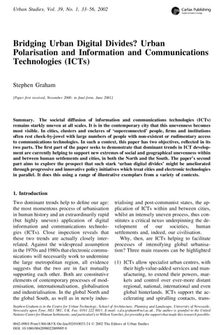 Urban Studies, Vol. 39, No. 1, 33– 56, 2002

Bridging Urban Digital Divides? Urban
Polarisation and Information and Communications
Technologies (ICTs)
Stephen Graham
[Paper rst received, November 2000; in nal form, June 2001]

Summary. The societal diffusion of information and communications technologies (ICTs)
remains starkly uneven at all scales. It is in the contemporary city that this unevenness becomes
most visible. In cities, clusters and enclaves of ‘superconnected’ people, rms and institutions
often rest cheek-by-jowel with large numbers of people with non-existent or rudimentary access
to communications technologies. In such a context, this paper has two objectives, reected in its
two parts. The rst part of the paper seeks to demonstrate that dominant trends in ICT development are currently helping to support new extremes of social and geographical unevenness within
and between human settlements and cities, in both the North and the South. The paper’s second
part aims to explore the prospect that such stark ‘urban digital divides’ might be ameliorated
through progressive and innovative policy initiatives which treat cities and electronic technologies
in parallel. It does this using a range of illustrative exemplars from a variety of contexts.

1. Introduction
Two dominant trends help to dene our age:
the most momentous process of urbanisation
in human history and an extraordinarily rapid
(but highly uneven) application of digital
information and communications technologies (ICTs). Close inspection reveals that
these two trends are actually closely interrelated. Against the widespread assumption
in the 1970s and 1980s that electronic communications will necessarily work to undermine
the large metropolitan region, all evidence
suggests that the two are in fact mutually
supporting each other. Both are constitutive
elements of contemporary processes of modernisation, internationalisation, globalisation
and industrialisation. In the global North and
the global South, as well as in newly indus-

trialising and post-communist states, the application of ICTs within and between cities,
whilst an intensely uneven process, thus constitutes a critical nexus underpinning the development of our societies, human
settlements and, indeed, our civilisation.
Why, then, are ICTs helping to facilitate
processes of intensifying global urbanisation? Three main reasons can be highlighted
(1) ICTs allow specialist urban centres, with
their high-value-added services and manufacturing, to extend their powers, markets and control over ever-more distant
regional, national, international and even
global hinterlands. ICTs support the accelerating and spiralling contacts, trans-

Stephen Graham is in the Centre for Urban Technology , School of Architecture , Planning and Landscape, University of Newcastle,
Newcastle upon Tyne, NE1 7RU, UK. Fax: 0191 222 8811. E-mail: s.d.n.graham@ncl.ac.uk . The author is grateful to the United
Nations Center for Human Settlements, and particularl y to Willem Vanvliet, for providin g the support that made this research possible.
0042-098 0 Print/1360-063 X On-line/02/010033-24 Ó 2002 The Editors of Urban Studies
DOI: 10.1080/0042098022009905 0

 