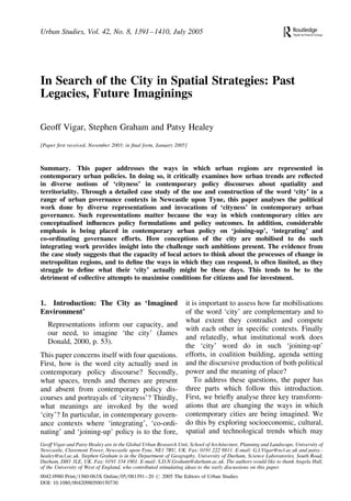 Urban Studies, Vol. 42, No. 8, 1391– 1410, July 2005

In Search of the City in Spatial Strategies: Past
Legacies, Future Imaginings
Geoff Vigar, Stephen Graham and Patsy Healey
[Paper ﬁrst received, November 2003; in ﬁnal form, January 2005]

Summary. This paper addresses the ways in which urban regions are represented in
contemporary urban policies. In doing so, it critically examines how urban trends are reﬂected
in diverse notions of ‘cityness’ in contemporary policy discourses about spatiality and
territoriality. Through a detailed case study of the use and construction of the word ‘city’ in a
range of urban governance contexts in Newcastle upon Tyne, this paper analyses the political
work done by diverse representations and invocations of ‘cityness’ in contemporary urban
governance. Such representations matter because the way in which contemporary cities are
conceptualised inﬂuences policy formulations and policy outcomes. In addition, considerable
emphasis is being placed in contemporary urban policy on ‘joining-up’, ‘integrating’ and
co-ordinating governance efforts. How conceptions of the city are mobilised to do such
integrating work provides insight into the challenge such ambitions present. The evidence from
the case study suggests that the capacity of local actors to think about the processes of change in
metropolitan regions, and to deﬁne the ways in which they can respond, is often limited, as they
struggle to deﬁne what their ‘city’ actually might be these days. This tends to be to the
detriment of collective attempts to maximise conditions for citizens and for investment.

1. Introduction: The City as ‘Imagined
Environment’
Representations inform our capacity, and
our need, to imagine ‘the city’ (James
Donald, 2000, p. 53).
This paper concerns itself with four questions.
First, how is the word city actually used in
contemporary policy discourse? Secondly,
what spaces, trends and themes are present
and absent from contemporary policy discourses and portrayals of ‘cityness’? Thirdly,
what meanings are invoked by the word
‘city’? In particular, in contemporary governance contexts where ‘integrating’, ‘co-ordinating’ and ‘joining-up’ policy is to the fore,

it is important to assess how far mobilisations
of the word ‘city’ are complementary and to
what extent they contradict and compete
with each other in speciﬁc contexts. Finally
and relatedly, what institutional work does
the ‘city’ word do in such ‘joining-up’
efforts, in coalition building, agenda setting
and the discursive production of both political
power and the meaning of place?
To address these questions, the paper has
three parts which follow this introduction.
First, we brieﬂy analyse three key transformations that are changing the ways in which
contemporary cities are being imagined. We
do this by exploring socioeconomic, cultural,
spatial and technological trends which may

Geoff Vigar and Patsy Healey are in the Global Urban Research Unit, School of Architecture, Planning and Landscape, University of
Newcastle, Claremont Tower, Newcastle upon Tyne, NE1 7RU, UK. Fax: 0191 222 8811. E-mail: G.I.Vigar@ncl.ac.uk and patsy.healey@ncl.ac.uk. Stephen Graham is in the Department of Geography, University of Durham, Science Laboratories, South Road,
Durham, DH1 3LE, UK. Fax: 0191 334 1801. E-mail: S.D.N.Graham@durham.ac.uk. The authors would like to thank Angela Hull,
of the University of West of England, who contributed stimulating ideas to the early discussions on this paper.
0042-0980 Print=1360-063X Online=05=081391 –20 # 2005 The Editors of Urban Studies
DOI: 10.1080=00420980500150730

 