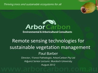 Thriving trees and sustainable ecosystems for all




                Environmental & Arboricultural Consultants


      Remote sensing technologies for
     sustainable vegetation management
                               Paul Barber
               Director / Forest Pathologist, ArborCarbon Pty Ltd
                  Adjunct Senior Lecturer, Murdoch University
                                  August 2012
 