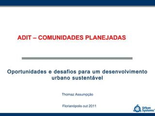 ADIT – COMUNIDADES PLANEJADAS




Oportunidades e desafios para um desenvolvimento
               urbano sustentável


                  Thomaz Assumpção


                  Florianópolis out 2011
 