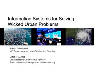 Information Systems for Solving
Wicked Urban Problems




Robert	
  Goodspeed	
  
MIT	
  Department	
  of	
  Urban	
  Studies	
  and	
  Planning	
  
	
  
October	
  7,	
  2011	
  
Urban	
  Systems	
  CollaboraDve	
  Seminar	
  
Audio	
  online	
  at:	
  urbansystemscollaboraDve.org	
  
 