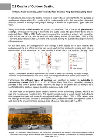 2.2 Quality of Outdoor Seating
At Wisma Kwan Siew Choo, Jalan Tun Abdul Aziz, Smoothie King, Samcheongdong Street
In both streets, the demand for seating furniture is observed near vehicular traffic. The purpose of
seatings are also an attempt to compliment the business adjacent to their respective placement.
Attention to detail in strategic designing of seatings is evident in its placement, types used and
views.
Sitting experiences in both streets are proven uncomfortable. This is due to the placement of
seatings, which appear’ floating’ in the middle of a public space. The pedestrians’ backs are not
protected (Gehl, 2011, p.157). Traffic revolves around the pedestrians actively, with pedestrian
traffic at their rear or side, and the vehicular traffic directly in front of them (Gehl, 2011, p.157).
Therefore, the pedestrians feel vulnerable and exposed, turning the overall sitting experience into
a temporary one.
On the other hand, the arrangement of the seatings in both streets are in strict linearity. The
pedestrians at the end of the benches can swivel easily in their position to engage each other in
conversation, at the same time can have the choice to not talk to one another. (Bentley, 1985,
p.74)
Furthermore, the different types of seatings are identified to explain its suitability in
surrounding context (Gehl, 2011, p.157). At Wisma Kwan Siew Choo, secondary seating is
provided in the form of planter boxes. However, the edge of the planter box is improper for a
comfortable sitting position, causing the sitting experience to be brief.
The palm trees on the planter boxes create a contrast to the surrounding context, which is the
rigid and monotonous, repetitive form. The planter boxes become a visual marker, but without a
clear purpose that does not belong to any adjacent buildings. (Gehl, 2011, p.157). Hence, since
the seatings are situated so close to the edge of traffic, pedestrians utilise these planter boxes to
wait, turning the environment into a pickup, drop-off spot, a node. (Gehl, 2011, p.161)
Figure 2.2.1 shows how the choice of placement is not suitable as traffic is still circulating around the seatings.
The linear arrangement of seatings allow one to swivel in its sitting position to talk to another. (Plan diagram by
Chan)
Legends :
Traffic
Linear arrangement
Swivel movement
Seating
Points of contact
Smoothie
King
Wisma
Kwan
Siew
Choo
Figure 2.2.2 : At Wisma Kwan Siew Choo, the curvaceous, more flexible line elements from the palm trees do not suit
their direct surroundings, which is a more rigid, monotonous form of element. (Picture taken on courtesy of Google
Street View 2019)
 
