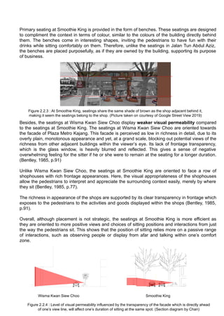 Primary seating at Smoothie King is provided in the form of benches. These seatings are designed
to compliment the context in terms of colour, similar to the colours of the building directly behind
them. The benches come in interesting shapes, inviting the pedestrians to have fun with their
drinks while sitting comfortably on them. Therefore, unlike the seatings in Jalan Tun Abdul Aziz,
the benches are placed purposefully, as if they are owned by the building, supporting its purpose
of business.
Besides, the seatings at Wisma Kwan Siew Choo display weaker visual permeability compared
to the seatings at Smoothie King. The seatings at Wisma Kwan Siew Choo are oriented towards
the facade of Plaza Metro Kajang. This facade is perceived as low in richness in detail, due to its
overly plain, monotonous appearance and yet, at a grand scale, blocking out potential views of the
richness from other adjacent buildings within the viewer’s eye. Its lack of frontage transparency,
which is the glass window, is heavily blurred and reflected. This gives a sense of negative
overwhelming feeling for the sitter if he or she were to remain at the seating for a longer duration.
(Bentley, 1985, p.91)
Unlike Wisma Kwan Siew Choo, the seatings at Smoothie King are oriented to face a row of
shophouses with rich frontage appearances. Here, the visual appropriateness of the shophouses
allow the pedestrians to interpret and appreciate the surrounding context easily, merely by where
they sit (Bentley, 1985, p.77).
The richness in appearance of the shops are supported by its clear transparency in frontage which
exposes to the pedestrians to the activities and goods displayed within the shops (Bentley, 1985,
p.91).
Overall, although placement is not strategic, the seatings at Smoothie King is more efficient as
they are oriented to more positive views and choices of sitting positions and interactions from just
the way the pedestrians sit. This shows that the position of sitting relies more on a passive range
of interactions, such as observing people or display from afar and talking within one’s comfort
zone.
Figure 2.2.3 : At Smoothie King, seatings share the same shade of brown as the shop adjacent behind it,
making it seem the seatings belong to the shop. (Picture taken on courtesy of Google Street View 2019)
Figure 2.2.4 : Level of visual permeability influenced by the transparency of the facade which is directly ahead
of one’s view line, will affect one’s duration of sitting at the same spot. (Section diagram by Chan)
Wisma Kwan Siew Choo Smoothie King
 